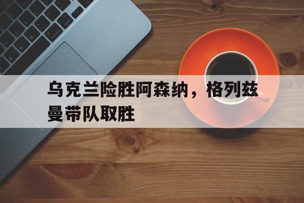 乌克兰险胜阿森纳，格列兹曼带队取胜